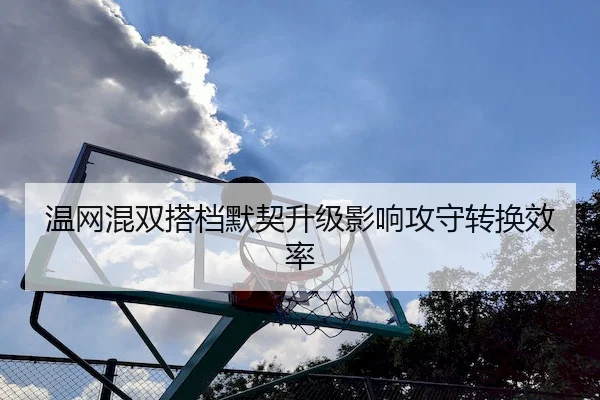 温网混双搭档默契升级影响攻守转换效率
